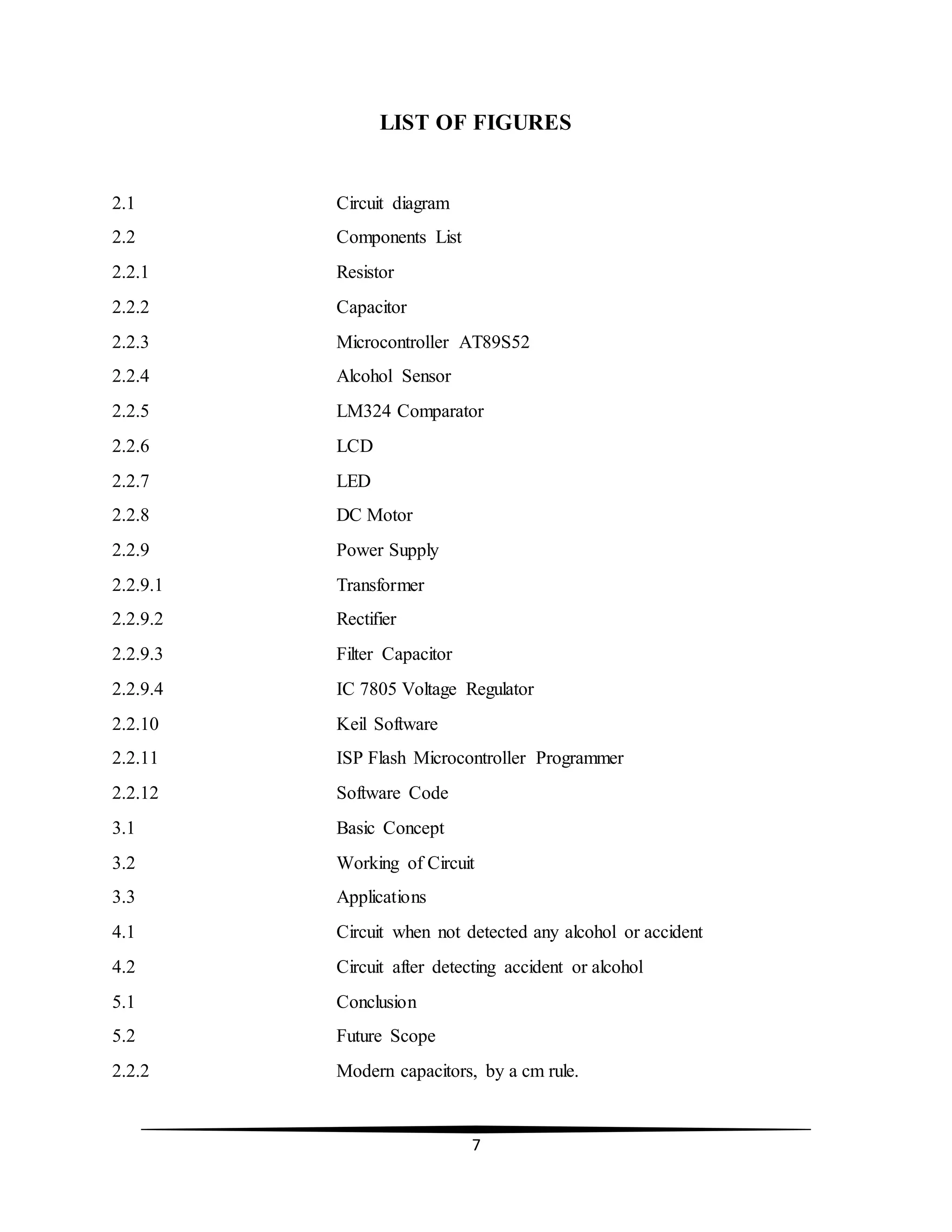 7
LIST OF FIGURES
2.1 Circuit diagram
2.2 Components List
2.2.1 Resistor
2.2.2 Capacitor
2.2.3 Microcontroller AT89S52
2.2.4 Alcohol Sensor
2.2.5 LM324 Comparator
2.2.6 LCD
2.2.7 LED
2.2.8 DC Motor
2.2.9 Power Supply
2.2.9.1 Transformer
2.2.9.2 Rectifier
2.2.9.3 Filter Capacitor
2.2.9.4 IC 7805 Voltage Regulator
2.2.10 Keil Software
2.2.11 ISP Flash Microcontroller Programmer
2.2.12 Software Code
3.1 Basic Concept
3.2 Working of Circuit
3.3 Applications
4.1 Circuit when not detected any alcohol or accident
4.2 Circuit after detecting accident or alcohol
5.1 Conclusion
5.2 Future Scope
2.2.2 Modern capacitors, by a cm rule.
 