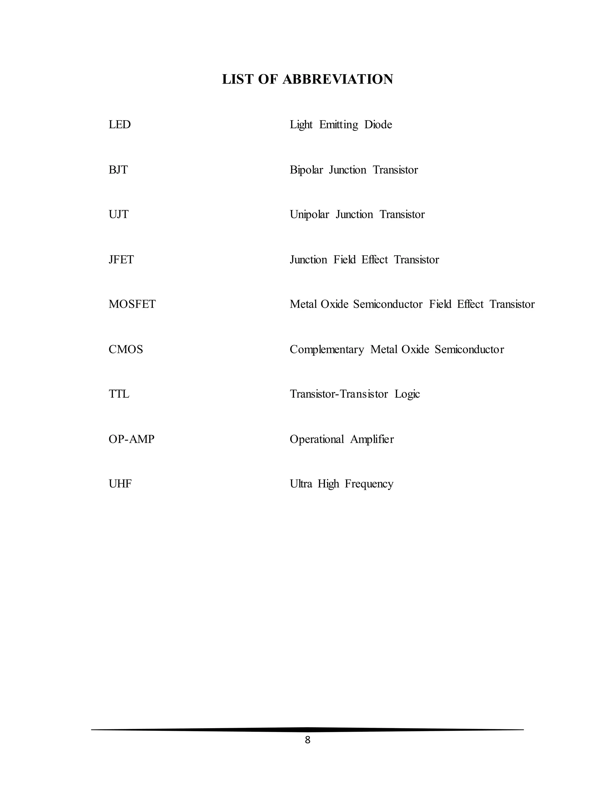 8
LIST OF ABBREVIATION
LED Light Emitting Diode
BJT Bipolar Junction Transistor
UJT Unipolar Junction Transistor
JFET Junction Field Effect Transistor
MOSFET Metal Oxide Semiconductor Field Effect Transistor
CMOS Complementary Metal Oxide Semiconductor
TTL Transistor-Transistor Logic
OP-AMP Operational Amplifier
UHF Ultra High Frequency
 