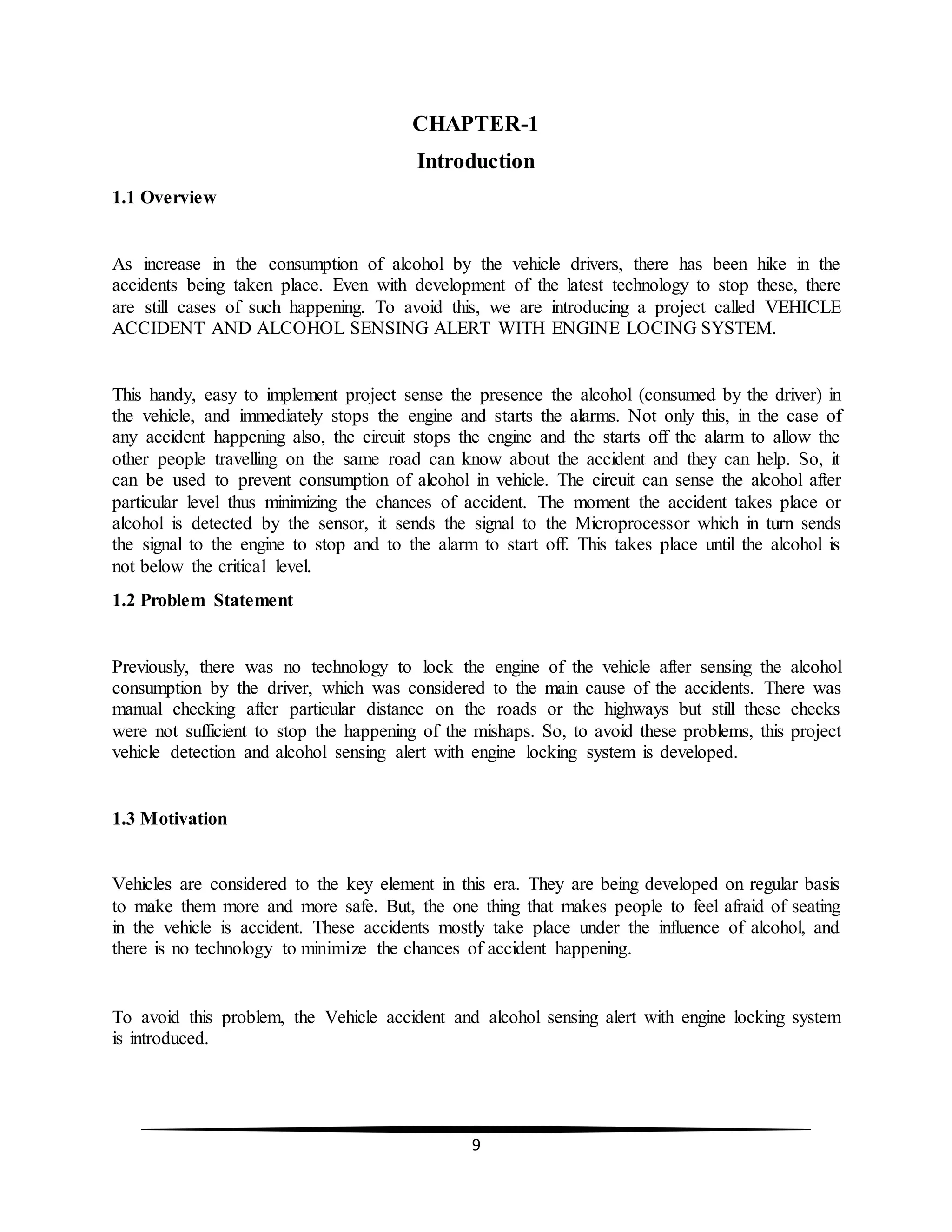9
CHAPTER-1
Introduction
1.1 Overview
As increase in the consumption of alcohol by the vehicle drivers, there has been hike in the
accidents being taken place. Even with development of the latest technology to stop these, there
are still cases of such happening. To avoid this, we are introducing a project called VEHICLE
ACCIDENT AND ALCOHOL SENSING ALERT WITH ENGINE LOCING SYSTEM.
This handy, easy to implement project sense the presence the alcohol (consumed by the driver) in
the vehicle, and immediately stops the engine and starts the alarms. Not only this, in the case of
any accident happening also, the circuit stops the engine and the starts off the alarm to allow the
other people travelling on the same road can know about the accident and they can help. So, it
can be used to prevent consumption of alcohol in vehicle. The circuit can sense the alcohol after
particular level thus minimizing the chances of accident. The moment the accident takes place or
alcohol is detected by the sensor, it sends the signal to the Microprocessor which in turn sends
the signal to the engine to stop and to the alarm to start off. This takes place until the alcohol is
not below the critical level.
1.2 Problem Statement
Previously, there was no technology to lock the engine of the vehicle after sensing the alcohol
consumption by the driver, which was considered to the main cause of the accidents. There was
manual checking after particular distance on the roads or the highways but still these checks
were not sufficient to stop the happening of the mishaps. So, to avoid these problems, this project
vehicle detection and alcohol sensing alert with engine locking system is developed.
1.3 Motivation
Vehicles are considered to the key element in this era. They are being developed on regular basis
to make them more and more safe. But, the one thing that makes people to feel afraid of seating
in the vehicle is accident. These accidents mostly take place under the influence of alcohol, and
there is no technology to minimize the chances of accident happening.
To avoid this problem, the Vehicle accident and alcohol sensing alert with engine locking system
is introduced.
 