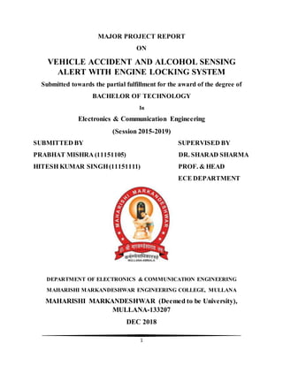1
MAJOR PROJECT REPORT
ON
VEHICLE ACCIDENT AND ALCOHOL SENSING
ALERT WITH ENGINE LOCKING SYSTEM
Submitted towards the partial fulfillment for the award of the degree of
BACHELOR OF TECHNOLOGY
In
Electronics & Communication Engineering
(Session 2015-2019)
SUBMITTED BY SUPERVISED BY
PRABHAT MISHRA (11151105) DR. SHARAD SHARMA
HITESH KUMAR SINGH(11151111) PROF. & HEAD
ECE DEPARTMENT
DEPARTMENT OF ELECTRONICS & COMMUNICATION ENGINEERING
MAHARISHI MARKANDESHWAR ENGINEERING COLLEGE, MULLANA
MAHARISHI MARKANDESHWAR (Deemed to be University),
MULLANA-133207
DEC 2018
 