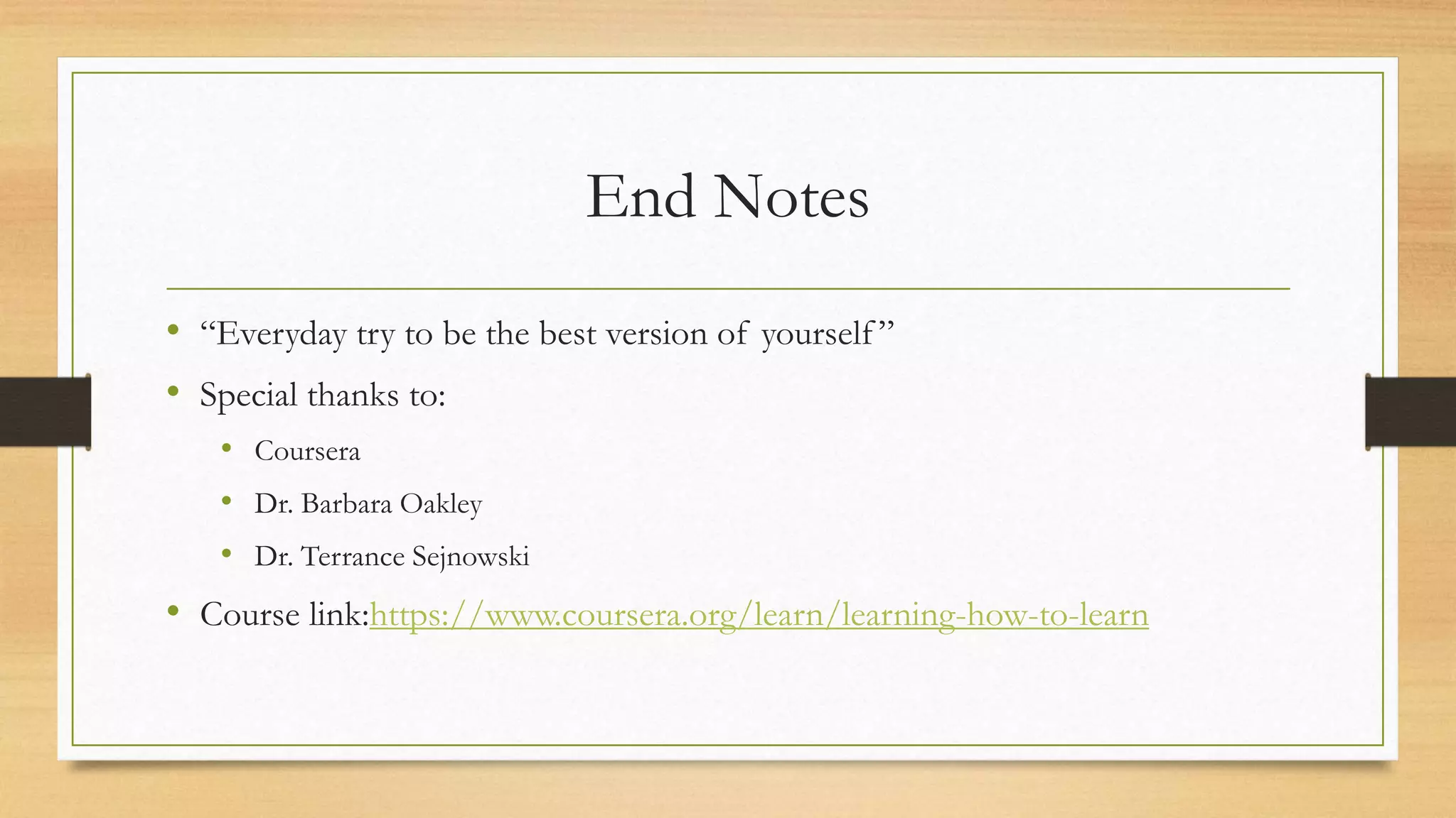 End Notes
• “Everyday try to be the best version of yourself ”
• Special thanks to:
• Coursera
• Dr. Barbara Oakley
• Dr. Terrance Sejnowski
• Course link:https://www.coursera.org/learn/learning-how-to-learn
 