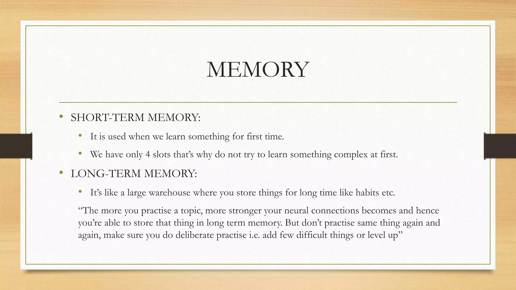 MEMORY
• SHORT-TERM MEMORY:
• It is used when we learn something for first time.
• We have only 4 slots that’s why do not try to learn something complex at first.
• LONG-TERM MEMORY:
• It’s like a large warehouse where you store things for long time like habits etc.
“The more you practise a topic, more stronger your neural connections becomes and hence
you’re able to store that thing in long term memory. But don’t practise same thing again and
again, make sure you do deliberate practise i.e. add few difficult things or level up”
 