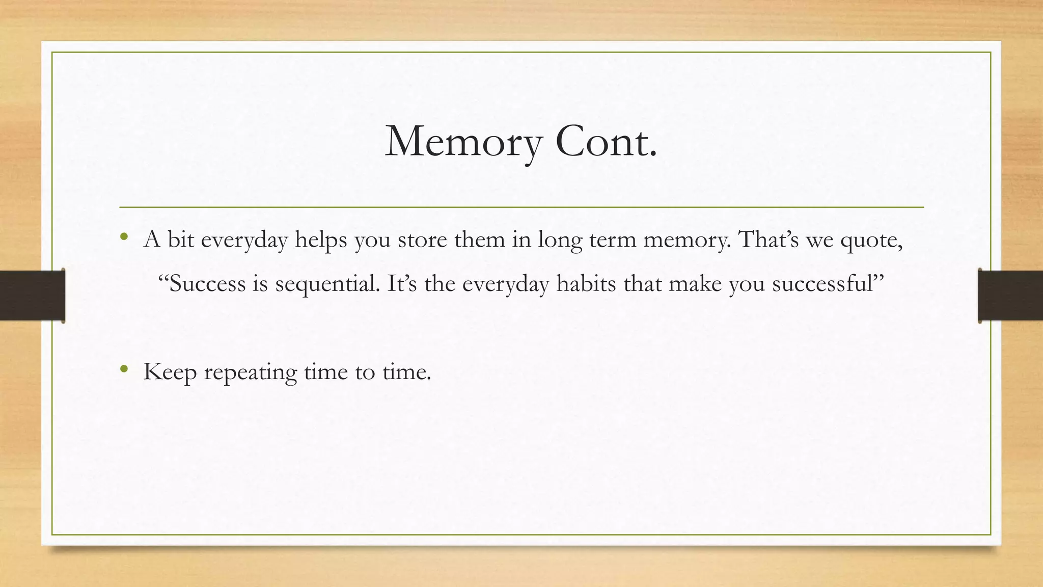 Memory Cont.
• A bit everyday helps you store them in long term memory. That’s we quote,
“Success is sequential. It’s the everyday habits that make you successful”
• Keep repeating time to time.
 
