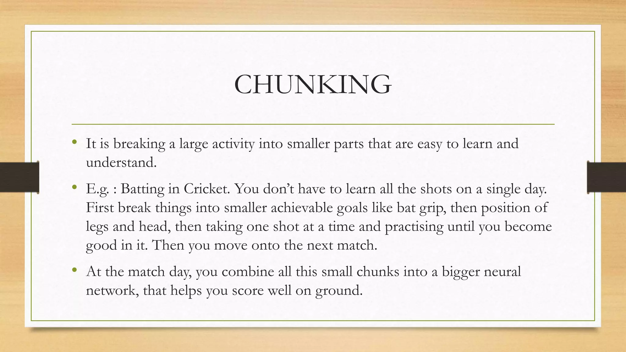 CHUNKING
• It is breaking a large activity into smaller parts that are easy to learn and
understand.
• E.g. : Batting in Cricket. You don’t have to learn all the shots on a single day.
First break things into smaller achievable goals like bat grip, then position of
legs and head, then taking one shot at a time and practising until you become
good in it. Then you move onto the next match.
• At the match day, you combine all this small chunks into a bigger neural
network, that helps you score well on ground.
 