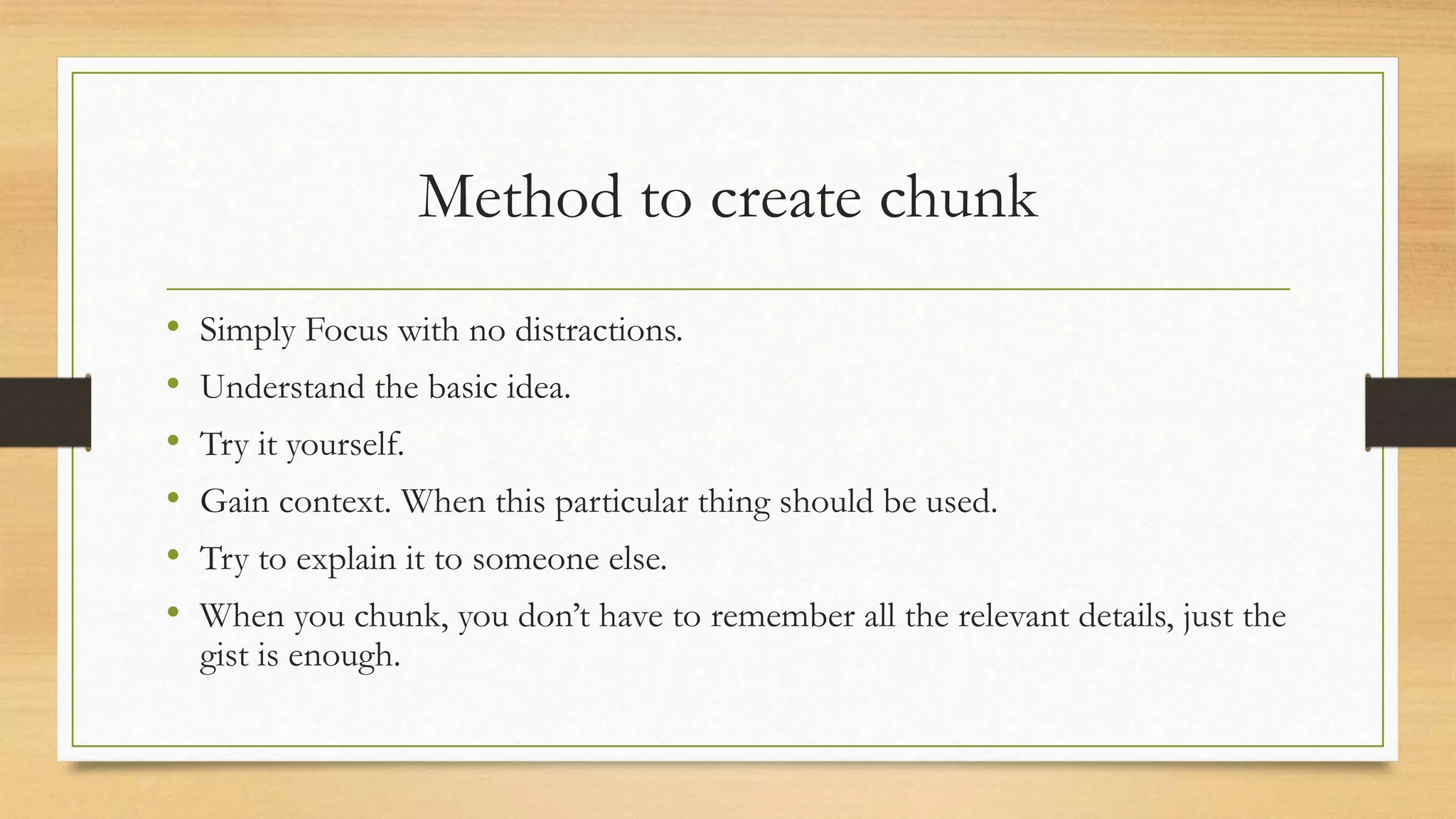 Method to create chunk
• Simply Focus with no distractions.
• Understand the basic idea.
• Try it yourself.
• Gain context. When this particular thing should be used.
• Try to explain it to someone else.
• When you chunk, you don’t have to remember all the relevant details, just the
gist is enough.
 