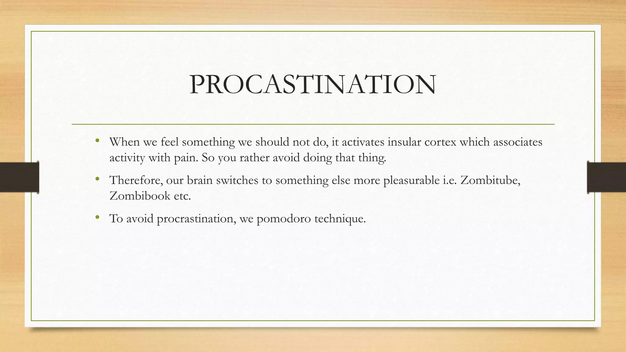 PROCASTINATION
• When we feel something we should not do, it activates insular cortex which associates
activity with pain. So you rather avoid doing that thing.
• Therefore, our brain switches to something else more pleasurable i.e. Zombitube,
Zombibook etc.
• To avoid procrastination, we pomodoro technique.
 