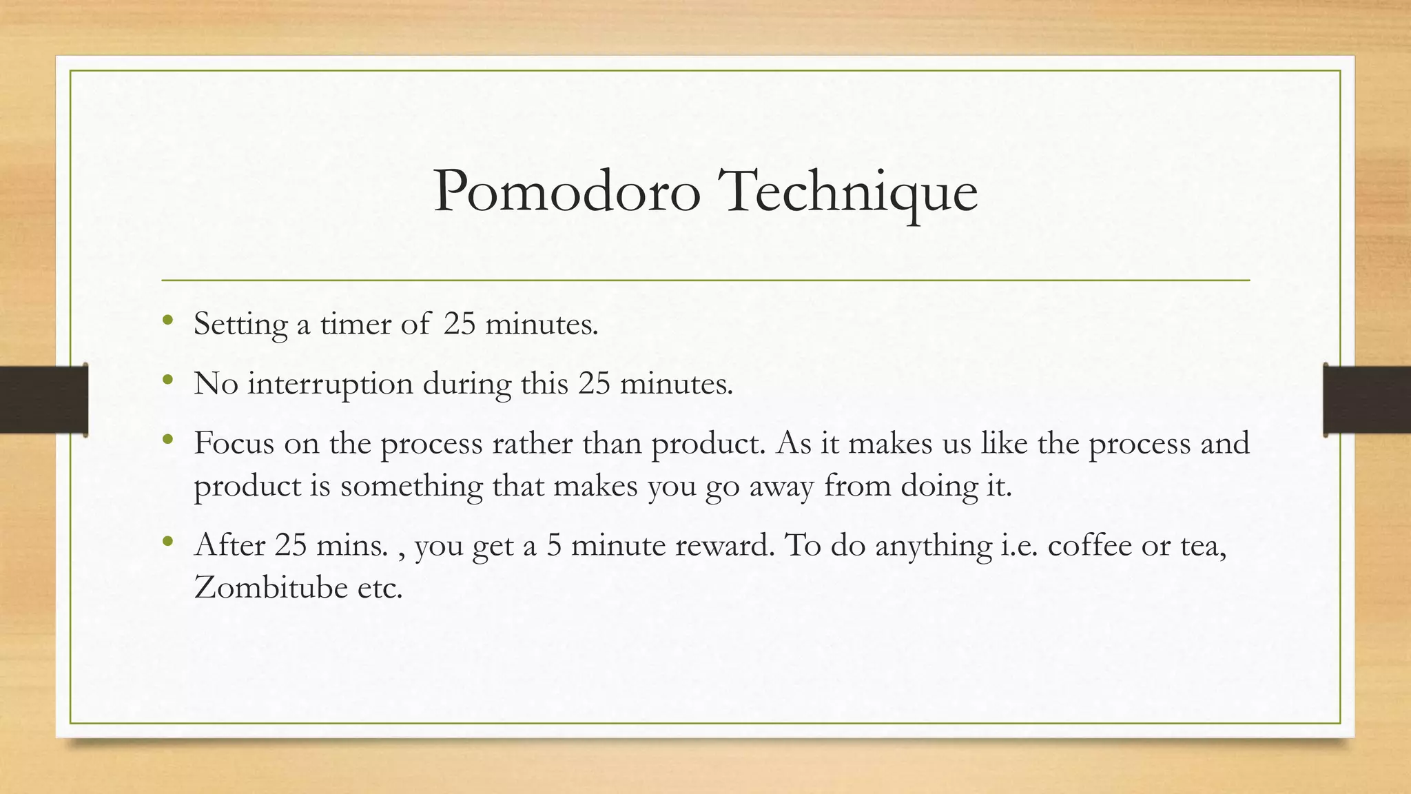 Pomodoro Technique
• Setting a timer of 25 minutes.
• No interruption during this 25 minutes.
• Focus on the process rather than product. As it makes us like the process and
product is something that makes you go away from doing it.
• After 25 mins. , you get a 5 minute reward. To do anything i.e. coffee or tea,
Zombitube etc.
 