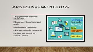 WHY IS TECH IMPORTANT IN THE CLASS?
• 1. Engages students and creates
active learners.
• 2. Encourages individual learning and
growth.
• 3. Facilitates peer collaboration.
• 4. Prepares students for the real world.
• 5. Creates more engaged and
successful teachers.
 