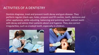 ACTIVITIES OF A DENTISTRY
Dentists diagnose, treat and prevent tooth decay and gum disease. They
perform regular check-ups, holes, prepare and fill cavities, teeth, dentures and
other appliances, while adjusting, balancing and polishing teeth, extract teeth
with decay and advise their patients about oral hygiene. They also correct
irregularities, such as crooked teeth, especially in children.
 