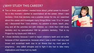 ¿WHY STUDY THIS CAREER?
❖ Two or three years before i needed know about ¿what career to choose?
So in this moment i started to searchabout all the career. When i saw
dentistry i think that dentistry was a posible career for me, so i searched
about this career and investigate many things.Since i was 13 or 14 years
old, i discovered that i love children, my passion is share, teach, play,
sing and all the activities but with children, so i think that I Will study
dentistry and my specialization Will be pediatric dentistry. That is my
Project for my future and i Will do it.
❖ i chose dentistry because I want to repair children's teeth and not suffer
because of their appearance, because when I was a child I had very bad
brown and scratched teeth due to an illness that my mom gave in
pregnancy. she called shingles and to fight it she had to take many
medications and these hurt my teeth
 