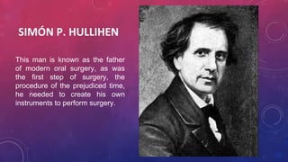 SIMÓN P. HULLIHEN
This man is known as the father
of modern oral surgery, as was
the first step of surgery, the
procedure of the prejudiced time,
he needed to create his own
instruments to perform surgery.
 