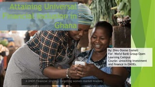 Attaining Universal
Financial Inclusion in
Ghana
A UNDP Financial strategy targeting women market traders
By: Dieu-Donne Gameli
For: World Bank Group Open
Learning Campus
Course: Unlocking investment
and finance in EMDEs.
 