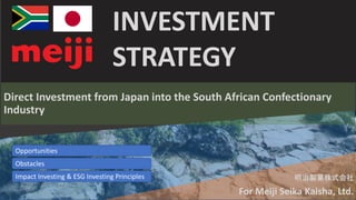 INVESTMENT
STRATEGY
Direct Investment from Japan into the South African Confectionary
Industry
明治製菓株式会社
For Meiji Seika Kaisha, Ltd.
Opportunities
Obstacles
Impact Investing & ESG Investing Principles
 