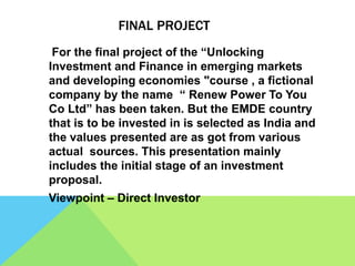FINAL PROJECT
For the final project of the “Unlocking
Investment and Finance in emerging markets
and developing economies "course , a fictional
company by the name “ Renew Power To You
Co Ltd” has been taken. But the EMDE country
that is to be invested in is selected as India and
the values presented are as got from various
actual sources. This presentation mainly
includes the initial stage of an investment
proposal.
Viewpoint – Direct Investor
 