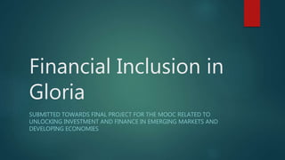 Financial Inclusion in
Gloria
SUBMITTED TOWARDS FINAL PROJECT FOR THE MOOC RELATED TO
UNLOCKING INVESTMENT AND FINANCE IN EMERGING MARKETS AND
DEVELOPING ECONOMIES
 
