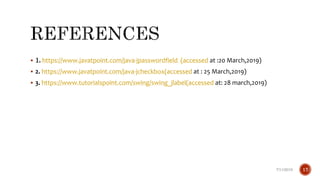  1. https://www.javatpoint.com/java-jpasswordfield (accessed at :20 March,2019)
 2. https://www.javatpoint.com/java-jcheckbox(accessed at : 25 March,2019)
 3. https://www.tutorialspoint.com/swing/swing_jlabel(accessed at: 28 march,2019)
7/11/2019 17
 