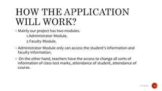 • Mainly our project has two modules.
1.Administrator Module.
2.Faculty Module.
• Administrator Module only can access the student’s information and
faculty information.
• On the other hand, teachers have the access to change all sorts of
information of class test marks, attendance of student, attendance of
course.
7/11/2019 4
 