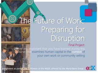 Final Project:
Something important that you have learned during this
course that examines human capital in the context of
your own work or community setting
Assignment as part of the fulfilment of the MOOC offered by the World Bank Group
Trudi Smit
The Future of Work:
Preparing for
Disruption
 