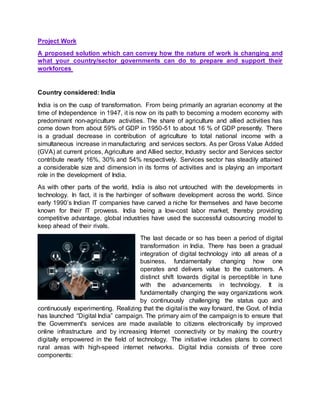 Project Work
A proposed solution which can convey how the nature of work is changing and
what your country/sector governments can do to prepare and support their
workforces
Country considered: India
India is on the cusp of transformation. From being primarily an agrarian economy at the
time of Independence in 1947, it is now on its path to becoming a modern economy with
predominant non-agriculture activities. The share of agriculture and allied activities has
come down from about 59% of GDP in 1950-51 to about 16 % of GDP presently. There
is a gradual decrease in contribution of agriculture to total national income with a
simultaneous increase in manufacturing and services sectors. As per Gross Value Added
(GVA) at current prices, Agriculture and Allied sector, Industry sector and Services sector
contribute nearly 16%, 30% and 54% respectively. Services sector has steadily attained
a considerable size and dimension in its forms of activities and is playing an important
role in the development of India.
As with other parts of the world, India is also not untouched with the developments in
technology. In fact, it is the harbinger of software development across the world. Since
early 1990’s Indian IT companies have carved a niche for themselves and have become
known for their IT prowess. India being a low-cost labor market, thereby providing
competitive advantage, global industries have used the successful outsourcing model to
keep ahead of their rivals.
The last decade or so has been a period of digital
transformation in India. There has been a gradual
integration of digital technology into all areas of a
business, fundamentally changing how one
operates and delivers value to the customers. A
distinct shift towards digital is perceptible in tune
with the advancements in technology. It is
fundamentally changing the way organizations work
by continuously challenging the status quo and
continuously experimenting. Realizing that the digital is the way forward, the Govt. of India
has launched “Digital India” campaign. The primary aim of the campaign is to ensure that
the Government's services are made available to citizens electronically by improved
online infrastructure and by increasing Internet connectivity or by making the country
digitally empowered in the field of technology. The initiative includes plans to connect
rural areas with high-speed internet networks. Digital India consists of three core
components:
 