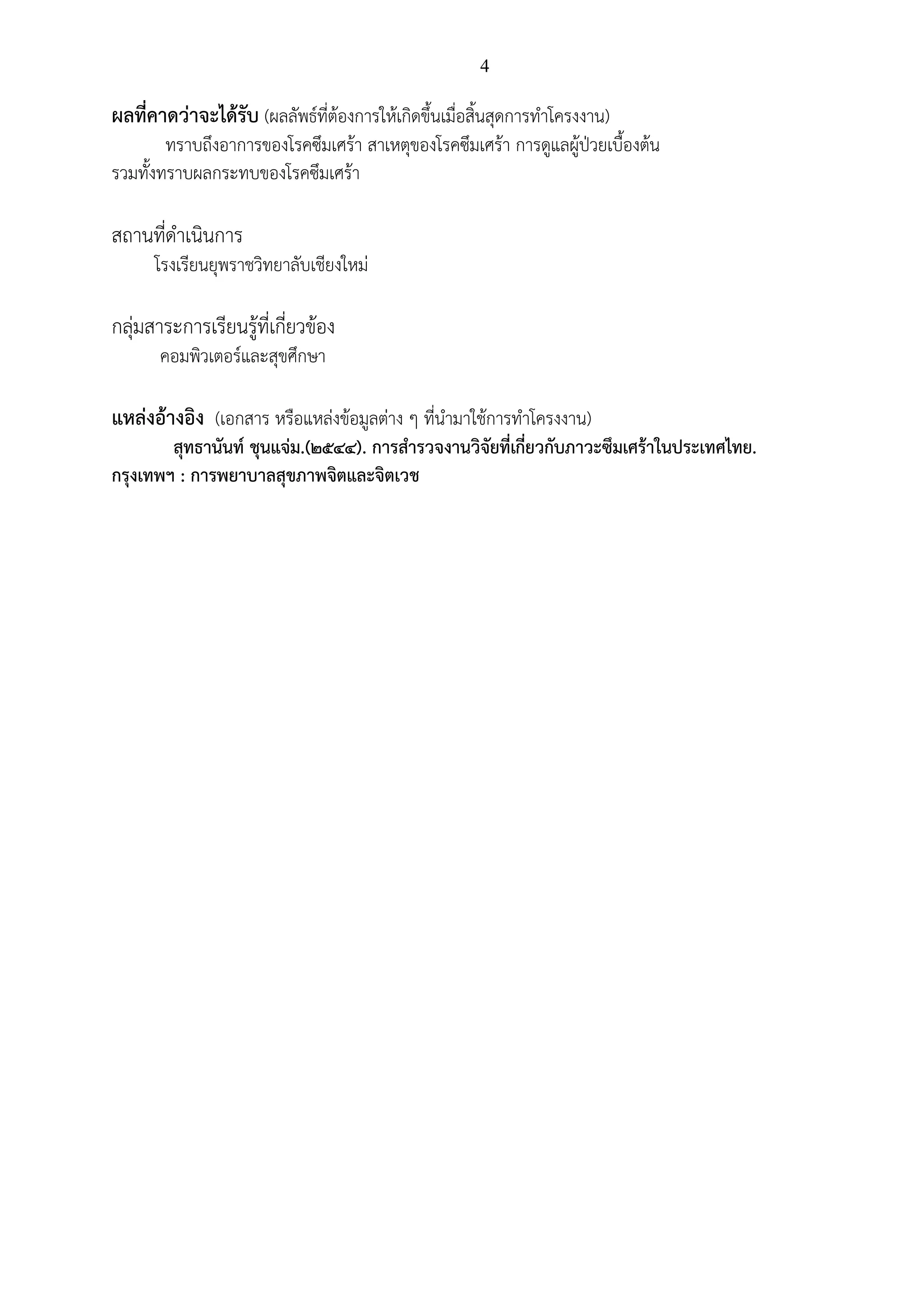 4
ผลที่คาดว่าจะได้รับ (ผลลัพธ์ที่ต้องการให้เกิดขึ้นเมื่อสิ้นสุดการทาโครงงาน)
ทราบถึงอาการของโรคซึมเศร้า สาเหตุของโรคซึมเศร้า การดูแลผู้ป่วยเบื้องต้น
รวมทั้งทราบผลกระทบของโรคซึมเศร้า
สถานที่ดาเนินการ
โรงเรียนยุพราชวิทยาลับเชียงใหม่
กลุ่มสาระการเรียนรู้ที่เกี่ยวข้อง
คอมพิวเตอร์และสุขศึกษา
แหล่งอ้างอิง (เอกสาร หรือแหล่งข้อมูลต่าง ๆ ที่นามาใช้การทาโครงงาน)
สุทธานันท์ ชุนแจ่ม.(2544). การสารวจงานวิจัยที่เกี่ยวกับภาวะซึมเศร้าในประเทศไทย.
กรุงเทพฯ : การพยาบาลสุขภาพจิตและจิตเวช
 