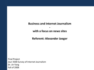 Business and Internet Journalism - with a focus on news sites Referent: Alexander Jaeger Final Project Jour 3500 Survey of Internet Journalism Dr. Jin Yang Fall of 2008 