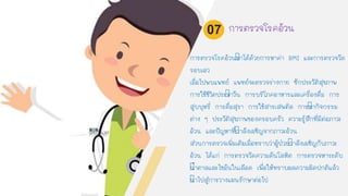 การตรวจโรคอ้วนทาได้ด้วยการหาค่า BMI และการตรวจวัด
รอบเอว
เมื่อไปพบแพทย์ แพทย์จะตรวจร่างกาย ซักประวัติสุขภาพ
การใช้ชีวิตประจาวัน การบริโภคอาหารและเครื่องดื่ม การ
สูบบุหรี่ การดื่มสุรา การใช้สารเสพติด การทากิจกรรม
ต่าง ๆ ประวัติสุขภาพของครอบครัว ความรู้สึกที่มีต่อภาวะ
อ้วน และปัญหาที่กาลังเผชิญจากภาวะอ้วน
ส่วนการตรวจเพิ่มเติมเมื่อทราบว่าผู้ป่วยกาลังเผชิญกับภาวะ
อ้วน ได้แก่ การตรวจวัดความดันโลหิต การตรวจหาระดับ
นาตาลและไขมันในเลือด เพื่อให้ทราบผลความผิดปกติแล้ว
นาไปสู่การวางแผนรักษาต่อไป
การตรวจโรคอ้วน07
 