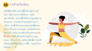 เพื่อให้ผู้ป่วยที่มีภาวะอ้วนมีนาหนักอยู่ในเกณฑ์
ปกติ มีสุขภาพร่างกายที่แข็งแรง และมี
สุขภาพจิตที่ดี สามารถทาได้โดยการดูแลสุขภาพ
ด้วยตนเอง ควบคุมอาหารและพฤติกรรมการ
บริโภค ออกกาลังกายอย่างเหมาะสมสม่าเสมอ
ส่วนการรักษาทางการแพทย์ แพทย์จะพิจารณา
เป็นกรณี อาจมีบางรายที่ควรรับประทานยาลด
นาหนักภายใต้ใบสั่งแพทย์ควบคู่กับการดูแล
ตนเอง หรือบางราย แพทย์อาจต้องทาการผ่าตัด
เพื่อช่วยเหลือให้ผู้ป่วยมีอาการดีขึน ก่อนจะรักษา
ในขันต่อ ๆ ไป
การรักษาโรคอ้วน08
 