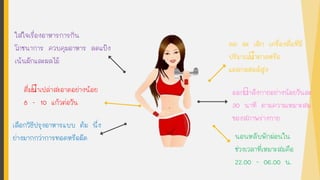 ลด ละ เลิก เครื่องดื่มที่มี
ปริมาณนาตาลหรือ
แอลกอฮอล์สูง
ออกกาลังกายอย่างน้อยวันละ
30 นาที ตามความเหมาะสม
ของสภาพร่างกาย
ดื่มนาเปล่าสะอาดอย่างน้อย
8 - 10 แก้วต่อวัน
ใส่ใจเรื่องอาหารการกิน
โภชนาการ ควบคุมอาหาร ลดแป้ง
เน้นผักและผลไม้
เลือกวิธีปรุงอาหารแบบ ต้ม นึ่ง
ย่างมากกว่าการทอดหรือผัด นอนหลับพักผ่อนใน
ช่วงเวลาที่เหมาะสมคือ
22.00 - 06.00 น.
 