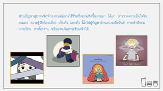 ส่วนปัญหาสุขภาพจิตที่กระทบต่อการใช้ชีวิตซึ่งอาจเกิดขึนตามมา ได้แก่ การขาดความมั่นใจใน
ตนเอง ความรู้สึกโดดเดี่ยว เก็บตัว แยกตัว นาไปสู่ปัญหาด้านความสัมพันธ์ การเข้าสังคม
การเรียน การทางาน หรืออาจเกิดภาวะซึมเศร้าได้
 