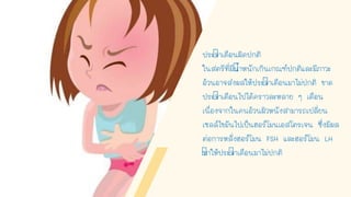 ประจาเดือนผิดปกติ
ในสตรีที่มีนาหนักเกินเกณฑ์ปกติและมีภาวะ
อ้วนอาจส่งผลให้ประจาเดือนมาไม่ปกติ ขาด
ประจาเดือนไปได้คราวละหลาย ๆ เดือน
เนื่องจากในคนอ้วนผิวหนังสามารถเปลี่ยน
เซลล์ไขมันไปเป็นฮอร์โมนเอสโตรเจน ซึ่งมีผล
ต่อการหลั่งฮอร์โมน FSH และฮอร์โมน LH
ทาให้ประจาเดือนมาไม่ปกติ
 