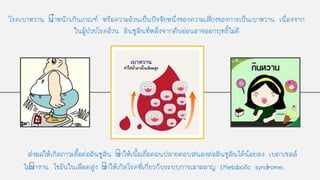 โรคเบาหวาน นาหนักเกินเกณฑ์ หรือความอ้วนเป็นปัจจัยหนึ่งของความเสี่ยงของการเป็นเบาหวาน เนื่องจาก
ในผู้ป่วยโรคอ้วน อินซูลินที่หลั่งจากตับอ่อนอาจออกฤทธิ์ไม่ดี
ส่งผลให้เกิดภาวะดือต่ออินซูลิน ทาให้เนือเยื่อตอนปลายตอบสนองต่ออินซูลินได้น้อยลง เบตาเซลล์
ไม่ทางาน ไขมันในเลือดสูง ทาให้เกิดโรคที่เกี่ยวกับระบบการเผาผลาญ (Metabolic syndrome)
 