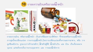 ยาลดความอ้วน หรือยาลดนาหนัก เป็นสารที่มีผลทางเภสัชวิทยา ซึ่งจะลดหรือควบคุมนาหนัก
ยากลุ่มนีจะเปลี่ยนแปลง การควบคุมนาหนัก,โดยการเปลี่ยนแปลงทังความอยากอาหาร, หรือ การ
ดูดซึมพลังงาน รูปแบบการรักษาหลักๆ สาหรับผู้ที่มี นาหนักเกิน และ อ้วน เป็นเรื่องเฉพาะ
บุคคล แต่จะยังคงเป็นการควบคุมอาหาร และ การออกกาลังกาย
ยาลดความอ้วนหรือยาลดนาหนัก10
 