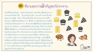 ที่มาและความสาคัญของโครงงาน
ทุกวันนีในสังคมปัจจุบัน กลุ่มนักเรียนวัยรุ่นนัน หันมาให้ความสาคัญกับอาหาร
ต่างประเทศกันเพิ่มมากขึน ไม่ว่าจะเป็นพวกสเต็ก สปาเกตตี ขนมขบเคียวหรือ
แม้แต่อาหารฟาสฟู้ด เป็นต้น ซึ่งวัยรุ่นนันก็ได้รับประทานอาหารประเภทนีใน
ปริมาณมาก ทาให้เกิดผลเสียต่อร่างกาย ทาให้ร่างกายนันได้รับสารอาหารที่ไม่มี
ประโยชน์และไม่เพียงพอต่อร่างกาย ซึ่งอาจจะส่งผลทาให้วัยรุ่นในปัจจุบันนันป่วย
สุขภาพร่างกายไม่แข็งแรง และส่งผลให้เป็นโรคอ้วนในที่สุด ซึ่งโครงงานเรื่องนีก็
ได้ทาขึนเพื่อให้ทุกๆคน ไม่ว่าจะเป็นกลุ่มคนวัยรุ่นหรือคนทั่วไป ได้ตระหนักถึง
ปัญหาโรคอ้วนเพิ่มมากขึน รู้ว่าโรคอ้วนเกิดจากสาเหตุใด ทาให้ทุกคนรับประทาน
อาหารที่มีประโยชน์มากกว่าการรับประทานอาหารที่มีไขมัน หรือพลังงานสูง
มากกว่าที่ร่างกายต้องการจนเกิดปัญหาโรคอ้วนตามมาในที่สุด และยังจัดทาขึน
เพื่อให้ทุกๆคนที่เป็นโรคอ้วนหรือเกิดปัญหาโรคอ้วนในขณะนี ได้รู้วิธีแก้ไขปัญหานี
อย่างถูกวิธี และเพื่อป้องกันไม่ให้เกิดปัญหาโรคอ้วนเพิ่มขึนหรือเกิดปัญหาโรคอ้วนซา
อีก โครงงานนีจะเป็นสาระความรู้เล็กๆให้กับกลุ่มคนวัยรุ่นทุกๆคนที่อยากจะรู้
ข้อมูลเกี่ยวกับโรคอ้วนหรืออาจจะ
01
 