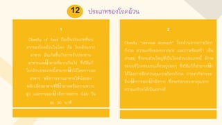ประเภทของโรคอ้วน
1
Obesity of food ถือเป็นประเภทที่พบ
มากของโรคอ้วนในโลก คือ โรคอ้วนจาก
อาหาร มันเกิดขึนกับการรับประทาน
อาหารและนาตาลที่มากเกินไป ซึ่งวิธีแก้
โรคอ้วนประเภทนีสามารถทาได้โดยการลด
อาหาร หรือการทานอาหารให้น้อยลง
หลีกเลี่ยงอาหารที่มีนาตาลหรือความหวาน
สูง และการออกกาลังกายอย่าง น้อย วัน
ละ 30 นาที
2
Obesity “nervous stomach” โรคอ้วนจากความวิตก
กังวล ความเครียดลงกระเพาะ และภาวะซึมเศร้า เป็น
สาเหตุ ซึ่งคนส่วนใหญ่ที่เป็นโรคอ้วนประเภทนี มักจะ
ชอบบริโภคขนมขบเคียวอยู่บ่อยๆ ซึ่งวิธีแก้ก็สามารถทา
ได้โดยการฝึกควบคุมความวิตกกังวล การหากิจกรรม
อื่นๆทาการออกกาลังกาย ซึ่งจะช่วยบรรเทาคุณจาก
ความเครียดได้เป็นอย่างดี
12
 