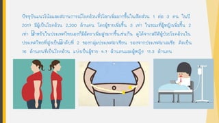 ปัจจุบันแนวโน้มและสถานการณ์โรคอ้วนทั่วโลกเพิ่มมากขึนในสัดส่วน 1 ต่อ 3 คน ในปี
2017 มีผู้เป็นโรคอ้วน 2,200 ล้านคน โดยผู้ชายเพิ่มขึน 3 เท่า ในขณะที่ผู้หญิงเพิ่มขึน 2
เท่า สาหรับในประเทศไทยเองก็มีอัตราเพิ่มสูงมากขึนเช่นกัน ดูได้จากสถิติผู้ป่วยโรคอ้วนใน
ประเทศไทยที่สูงเป็นลาดับที่ 2 ของกลุ่มประเทศอาเซียน รองจากประเทศมาเลเซีย คิดเป็น
16 ล้านคนที่เป็นโรคอ้วน แบ่งเป็นผู้ชาย 4.7 ล้านคนและผู้หญิง 11.3 ล้านคน
 