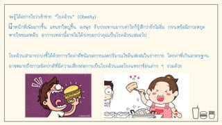 จะรู้ได้อย่างไรว่าเข้าข่าย “โรคอ้วน” (Obesity)
นาหนักที่เพิ่มมากขึน แขนขาใหญ่ขึน ลงพุง รับประทานมากเท่าไรก็รู้สึกว่ายังไม่อิ่ม กรนหรือมีภาวะหยุด
หายใจขณะหลับ อาการเหล่านีอาจไม่ได้บ่งบอกว่าคุณเป็นโรคอ้วนเสมอไป
โรคอ้วนสามารถบ่งชีได้ด้วยการวัดค่าดัชนีมวลกายและปริมาณไขมันสะสมในร่างกาย โดยค่าที่เกินมาตรฐาน
อาจหมายถึงภาวะผิดปกติที่มีความเสี่ยงต่อการเป็นโรคอ้วนและโรคแทรกซ้อนต่าง ๆ ร่วมด้วย
 
