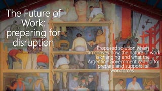 The Future of
Work:
preparing for
disruption Proposed solution which
can convey how the nature of work
is changing and what the
Argentine Government can do to
prepare and support its
workforces
 