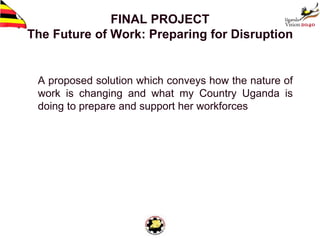 FINAL PROJECT
The Future of Work: Preparing for Disruption
A proposed solution which conveys how the nature of
work is changing and what my Country Uganda is
doing to prepare and support her workforces
1
 