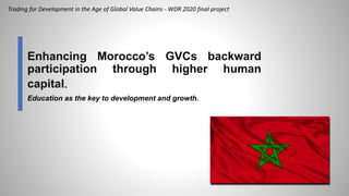 Enhancing Morocco’s GVCs backward
participation through higher human
capital.
Education as the key to development and growth.
Trading for Development in the Age of Global Value Chains - WDR 2020 final project
 