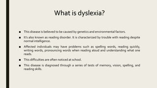 What is dyslexia?
■ This disease is believed to be caused by genetics and environmental factors.
■ It’s also known as reading disorder. It is characterized by trouble with reading despite
normal intelligence.
■ Affected individuals may have problems such as spelling words, reading quickly,
writing words, pronouncing words when reading aloud and understanding what one
reads.
■ This difficulties are often noticed at school.
■ This disease is diagnosed through a series of tests of memory, vision, spelling, and
reading skills.
 