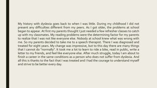 My history with dyslexia goes back to when I was little. During my childhood I did not
present any difficulties different from my peers. As I got older, the problems at school
began to appear. At first my parents thought I just needed a few refresher classes to catch
up with my classmates. My reading problems were the determining factor for my parents
to realize that I was not like everyone else. Nobody at school knew what was wrong with
me. So my parents decided to take me to a speech therapist. There I was diagnosed and
treated for eight years. My change was impressive, but to this day there are many things
that I cannot do "normally". It took me a lot to learn to ride a bike, read in public, write a
letter to my friends, and feel like everyone else. After much struggle, today I am about to
finish a career in the same conditions as a person who does not suffer from dyslexia. And
all this is thanks to the fact that I was treated and I had the courage to understand myself
and strive to be better every day.
 