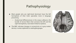Pathophysiology
■ Most people who are right-hand dominant have the left
hemisphere of their brain specialize more in language
processing.
– Anatomical differencences in the corpus callosum, the
bundle of nerves fibers that connects the left and the
right hemispheres, have been linked to dyslexia.
■ The MRI indicates changes in connectivity or in gray matter
density in areas replanted to reading/languages.
 