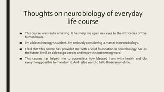 Thoughts on neurobiology of everyday
life course
■ This course was really amazing. It has help me open my eyes to the intricacies of the
human brain.
■ I’m a biotechnology’s student. I’m seriously considering a master in neurobiology.
■ I feel that this course has provided me with a solid foundation in neurobiology. So, in
the future, I will be able to go deeper and enjoy this interesting word.
■ This causes has helped me to appreciate how blessed I am with health and do
everything possible to maintain it. And I also want to help those around me.
 