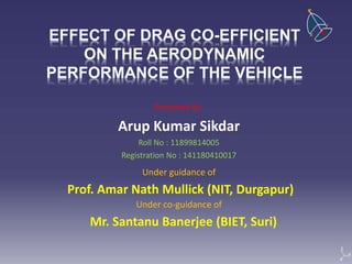 EFFECT OF DRAG CO-EFFICIENT
ON THE AERODYNAMIC
PERFORMANCE OF THE VEHICLE
Arup Kumar Sikdar
Roll No : 11899814005
Registration No : 141180410017
Prof. Amar Nath Mullick (NIT, Durgapur)
Presented By
Under guidance of
Under co-guidance of
Mr. Santanu Banerjee (BIET, Suri)
 