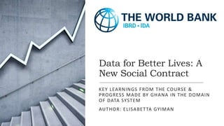 Data for Better Lives: A
New Social Contract
KEY LEARNINGS FROM THE COURSE &
PROGRESS MADE BY GHANA IN THE DOMAIN
OF DATA SYSTEM
AUTHOR: ELISABETTA GYIMAN
 