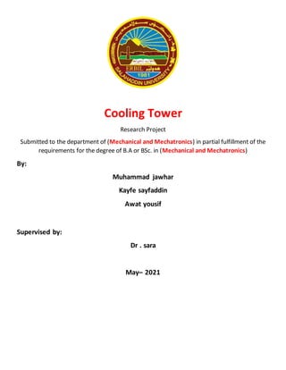 Cooling Tower
Research Project
Submitted to the department of (Mechanical and Mechatronics) in partial fulfillment of the
requirements for the degree of B.A or BSc. in (Mechanical and Mechatronics)
By:
Muhammad jawhar
Kayfe sayfaddin
Awat yousif
Supervised by:
Dr . sara
May– 2021
 