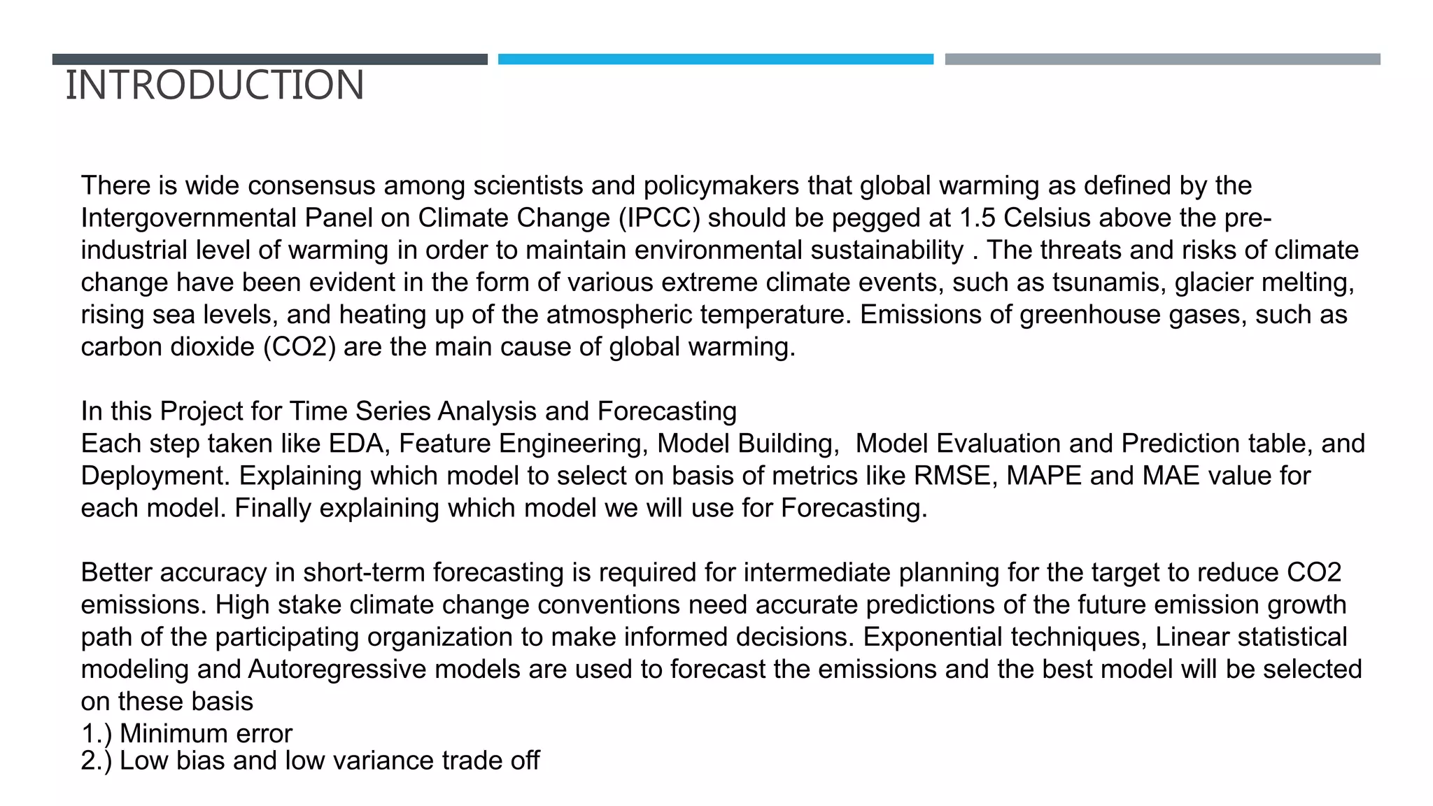 INTRODUCTION
There is wide consensus among scientists and policymakers that global warming as defined by the
Intergovernmental Panel on Climate Change (IPCC) should be pegged at 1.5 Celsius above the pre-
industrial level of warming in order to maintain environmental sustainability . The threats and risks of climate
change have been evident in the form of various extreme climate events, such as tsunamis, glacier melting,
rising sea levels, and heating up of the atmospheric temperature. Emissions of greenhouse gases, such as
carbon dioxide (CO2) are the main cause of global warming.
In this Project for Time Series Analysis and Forecasting
Each step taken like EDA, Feature Engineering, Model Building, Model Evaluation and Prediction table, and
Deployment. Explaining which model to select on basis of metrics like RMSE, MAPE and MAE value for
each model. Finally explaining which model we will use for Forecasting.
Better accuracy in short-term forecasting is required for intermediate planning for the target to reduce CO2
emissions. High stake climate change conventions need accurate predictions of the future emission growth
path of the participating organization to make informed decisions. Exponential techniques, Linear statistical
modeling and Autoregressive models are used to forecast the emissions and the best model will be selected
on these basis
1.) Minimum error
2.) Low bias and low variance trade off
 