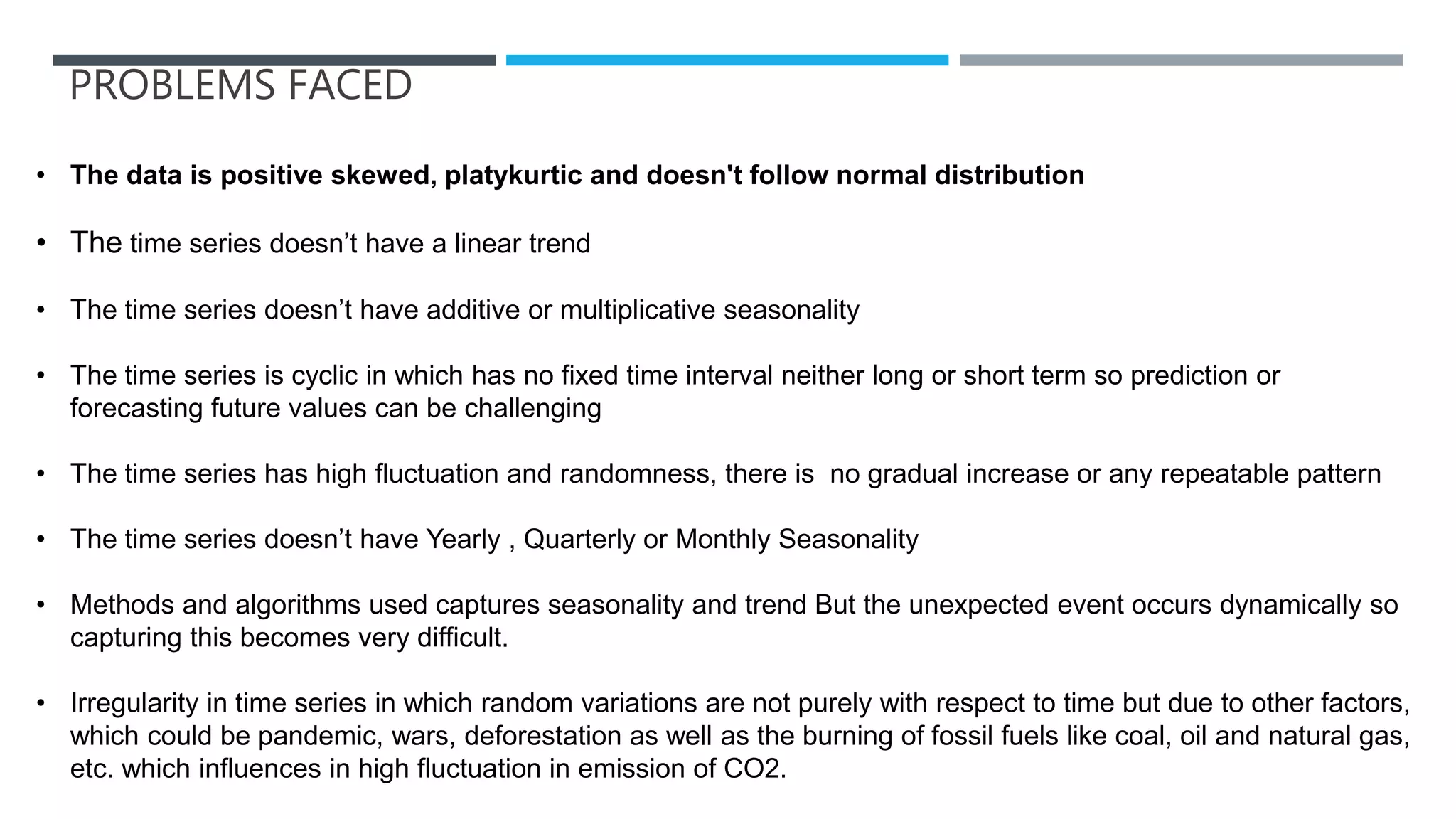 PROBLEMS FACED
• The data is positive skewed, platykurtic and doesn't follow normal distribution
• The time series doesn’t have a linear trend
• The time series doesn’t have additive or multiplicative seasonality
• The time series is cyclic in which has no fixed time interval neither long or short term so prediction or
forecasting future values can be challenging
• The time series has high fluctuation and randomness, there is no gradual increase or any repeatable pattern
• The time series doesn’t have Yearly , Quarterly or Monthly Seasonality
• Methods and algorithms used captures seasonality and trend But the unexpected event occurs dynamically so
capturing this becomes very difficult.
• Irregularity in time series in which random variations are not purely with respect to time but due to other factors,
which could be pandemic, wars, deforestation as well as the burning of fossil fuels like coal, oil and natural gas,
etc. which influences in high fluctuation in emission of CO2.
 