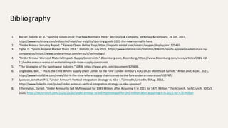 Bibliography
1. Becker, Sabine, et al. “Sporting Goods 2022: The New Normal Is Here.” McKinsey & Company, McKinsey & Company, 26 Jan. 2022,
https://www.mckinsey.com/industries/retail/our-insights/sporting-goods-2022-the-new-normal-is-here.
2. “Under Armour Industry Report .” Ferrero Opens Online Shop, https://reports.mintel.com/sinatra/oxygen/display/id=1125465.
3. Tighe, D. “Sports Apparel Market Share 2018.” Statista, 26 July 2021, https://www.statista.com/statistics/896595/sports-apparel-market-share-by-
company-us/ https://www.underarmour.com/en-us/c/technology/.
4. “Under Armour Warns of Material Impacts Supply Constraints.” Bloomberg.com, Bloomberg, https://www.bloomberg.com/news/articles/2022-02-
11/under-armour-warns-of-material-impacts-from-supply-constraints.
5. “The Strategies of the Sportswear Industry.” GRIN, https://www.grin.com/document/429698.
6. Unglesbee, Ben. “'This Is the Time Where Supply Chain Comes to the Fore': Under Armour's COO on 20 Months of Tumult.” Retail Dive, 6 Dec. 2021,
https://www.retaildive.com/news/this-is-the-time-where-supply-chain-comes-to-the-fore-under-armours-coo/610787/.
7. Spooner, Jonathan P. L. “Under Armour's Vertical Integration Strategy vs Nike +.” LinkedIn, LinkedIn, 9 Aug. 2018,
https://www.linkedin.com/pulse/under-armours-vertical-integration-strategy-vs-nike-spooner/.
8. Etherington, Darrell. “Under Armour to Sell Myfitnesspal for $345 Million, after Acquiring It in 2015 for $475 Million.” TechCrunch, TechCrunch, 30 Oct.
2020, https://techcrunch.com/2020/10/30/under-armour-to-sell-myfitnesspal-for-345-million-after-acquiring-it-in-2015-for-475-million
 