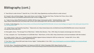 Bibliography (cont.)
9. “How Ethical Is under Armour?” Good On You, 11 Feb. 2022, https://goodonyou.eco/how-ethical-is-under-armour/.
10. Creswell, Julie, and Kevin Draper. “How under Armour Lost Its Edge.” The New York Times, The New York Times, 26 Jan. 2020,
https://www.nytimes.com/2020/01/26/business/under-armour-struggles.html.
11. “Under Armour Sells off MyFitnessPal for $345M, Will Shut down Endomondo by 2021.” MobiHealthNews, 3 Nov. 2020,
https://www.mobihealthnews.com/news/under-armour-sells-myfitnesspal-345m-will-shut-down-endomondo-2021.
12. Forbes, Forbes Magazine, https://www.forbes.com/sites/andriacheng/2019/02/20/under-armours-new-battleground-against-nike-adidas-goes-beyond-the-
u-s/?sh=3aee2d3c73ed
13. “Under Armour Low Priced Running Shoes .” Bizjournals.com, https://www.bizjournals.com/baltimore/news/2014/06/09/under-armours-low-priced-
running-shoes-drive-sales.html.
14. McLoughlin, Danny. “The Average Price of Nike Shoes.” Athletic Shoe Reviews, 7 Nov. 1970, https://runrepeat.com/average-price-nike-shoes.
15. Says:, Goozpah, et al. “Cost Breakdown of a $100 Nike Shoe.” WearTesters, 10 Feb. 2022, https://weartesters.com/cost-breakdown-100-nike-sneaker/.
16. Linchpin, Author: Team, et al. “Trends Shaping the Athletic Apparel Industry Outlook for 2022 by Linchpin Seo.” Linchpin SEO, 13 Jan. 2022,
https://linchpinseo.com/trends-athletic-apparel-industry/.
17. Fox, Stone, “Curry Brand Will Lead Under Armour Higher”, Seeking Alpha, 12 Jan. 2021, https://seekingalpha.com/article/4398594-curry-brand-will-lead-
under-armour-higher
18. Smith, Diana, “Casualization of Fashion: incl impact on COVID 19”, Mintel, November 2020, https://reports-mintel-
com.ezproxy.bu.edu/display/1058027/?fromSearch=%3Ffreetext%3Dsportswear%2520industry%2520report&resultPosition=1
 